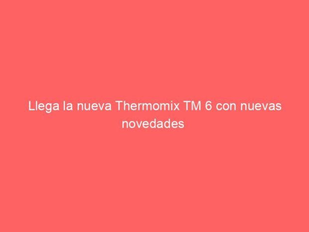 Llega la nueva Thermomix TM 6 con nuevas novedades 