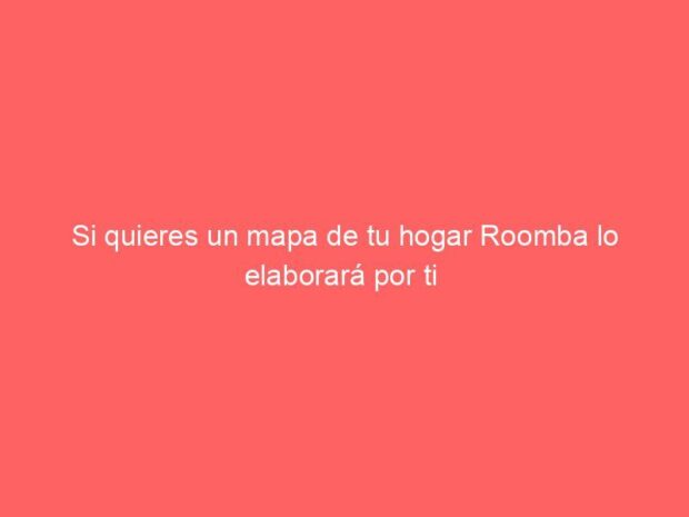 Si quieres un mapa de tu hogar Roomba lo elaborará por ti 